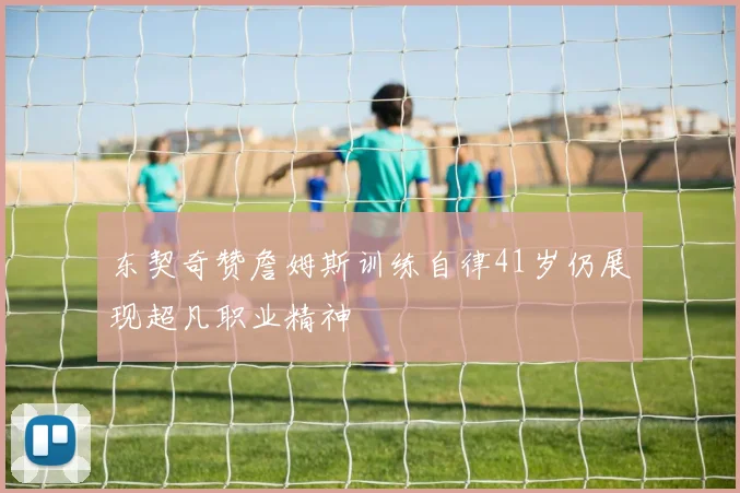 东契奇赞詹姆斯训练自律41岁仍展现超凡职业精神