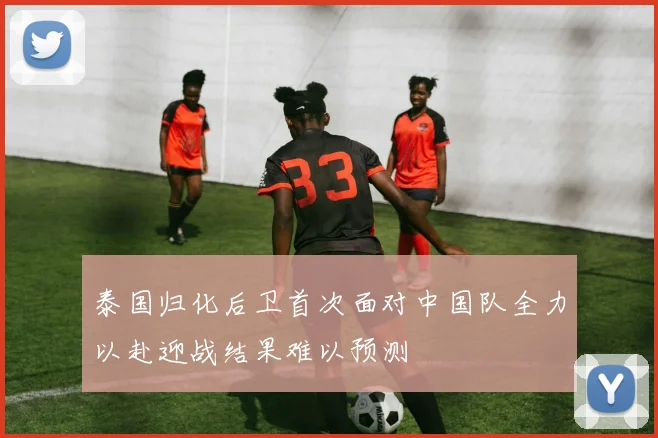 泰国归化后卫首次面对中国队全力以赴迎战结果难以预测