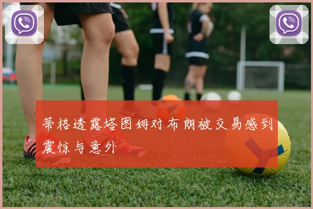 蒂格透露塔图姆对布朗被交易感到震惊与意外