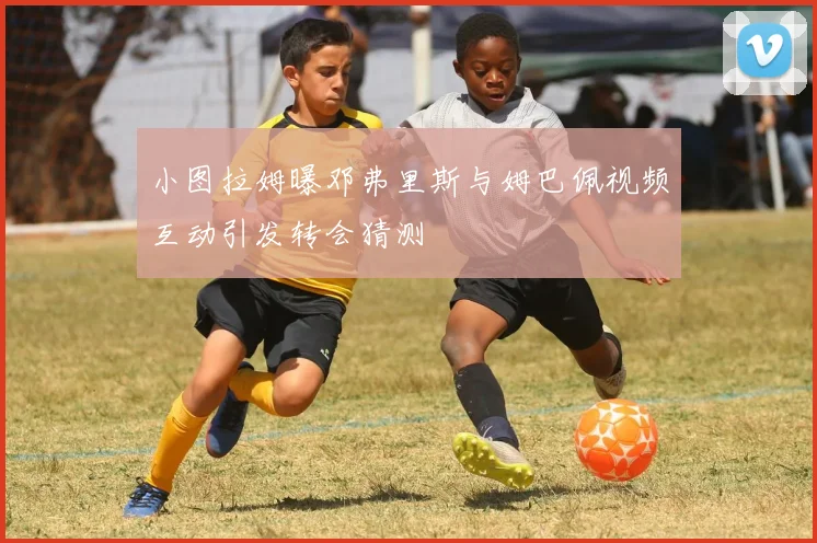 小图拉姆曝邓弗里斯与姆巴佩视频互动引发转会猜测