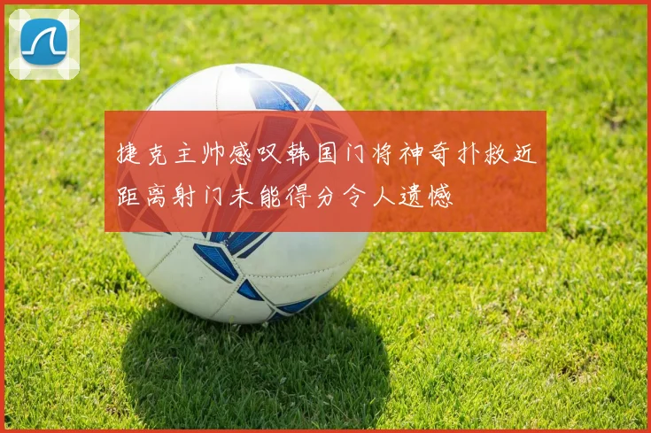 捷克主帅感叹韩国门将神奇扑救近距离射门未能得分令人遗憾