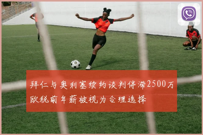 拜仁与奥利塞续约谈判停滞2500万欧税前年薪被视为合理选择