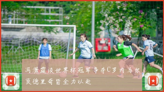 冯潇霆谈世界杯冠军争夺C罗内马尔莫德里奇皆全力以赴