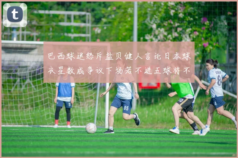 巴西球迷怒斥盐贝健人言论日本球衣星数成争议下场若不进五球将不庆祝