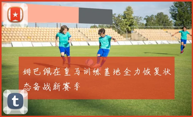 姆巴佩在皇马训练基地全力恢复状态备战新赛季
